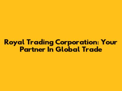 Royal Trading Corporation: Your Partner In Global Trade