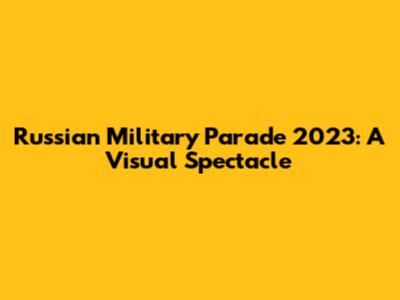 Russian Military Parade 2023: A Visual Spectacle
