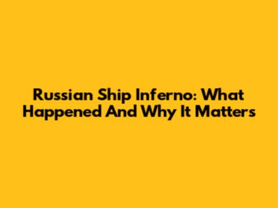 Russian Ship Inferno: What Happened And Why It Matters