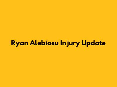 Ryan Alebiosu Injury Update