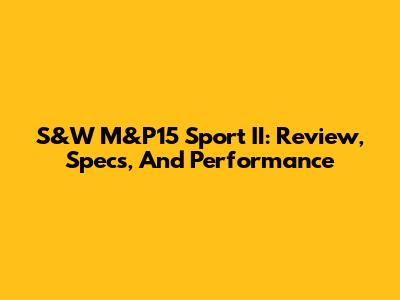 S&W M&P15 Sport II: Review, Specs, And Performance
