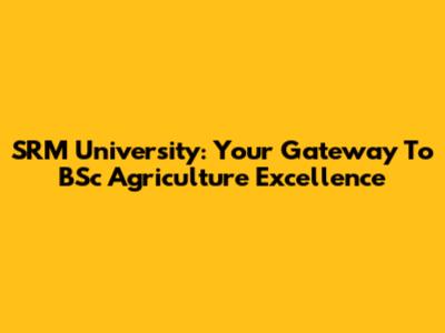 SRM University: Your Gateway To BSc Agriculture Excellence