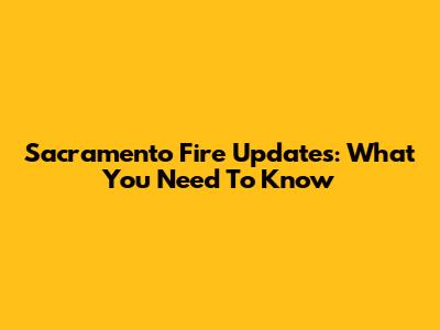 Sacramento Fire Updates: What You Need To Know