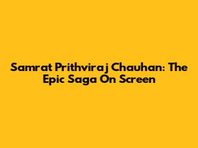 Samrat Prithviraj Chauhan: The Epic Saga On Screen