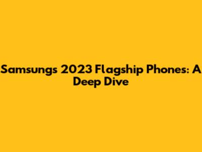 Samsung's 2023 Flagship Phones: A Deep Dive