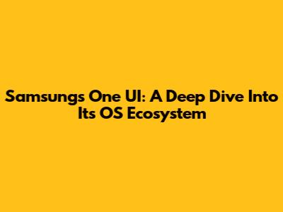 Samsung's One UI: A Deep Dive Into Its OS Ecosystem