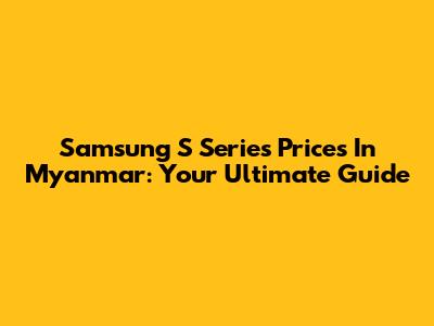 Samsung S Series Prices In Myanmar: Your Ultimate Guide