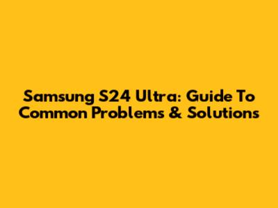 Samsung S24 Ultra: Guide To Common Problems & Solutions
