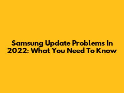 Samsung Update Problems In 2022: What You Need To Know