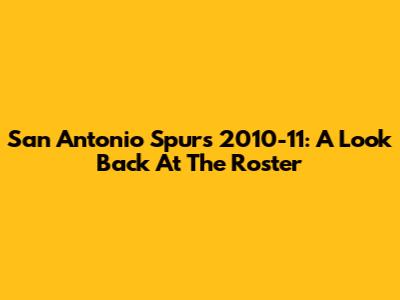 San Antonio Spurs 2010-11: A Look Back At The Roster