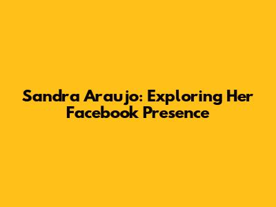 Sandra Araujo: Exploring Her Facebook Presence