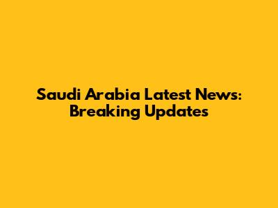 Saudi Arabia Latest News: Breaking Updates
