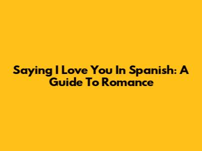 Saying 'I Love You' In Spanish: A Guide To Romance