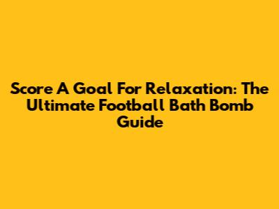 Score A Goal For Relaxation: The Ultimate Football Bath Bomb Guide