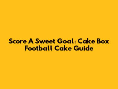 Score A Sweet Goal: Cake Box Football Cake Guide