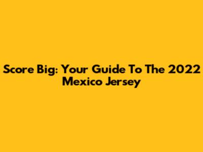 Score Big: Your Guide To The 2022 Mexico Jersey