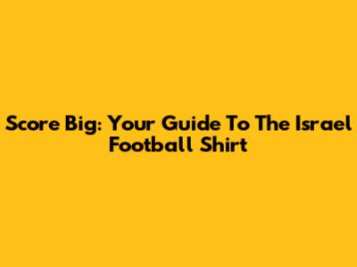 Score Big: Your Guide To The Israel Football Shirt
