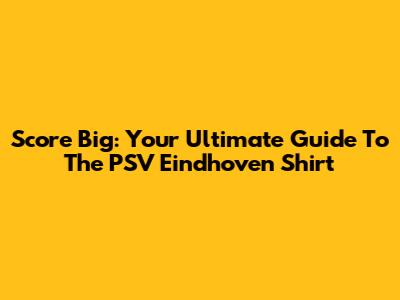 Score Big: Your Ultimate Guide To The PSV Eindhoven Shirt