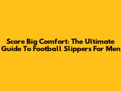 Score Big Comfort: The Ultimate Guide To Football Slippers For Men