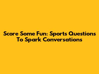 Score Some Fun: Sports Questions To Spark Conversations