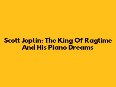 Scott Joplin: The King Of Ragtime And His Piano Dreams