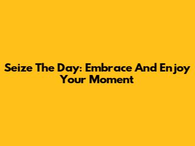 Seize The Day: Embrace And Enjoy Your Moment