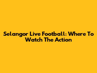 Selangor Live Football: Where To Watch The Action