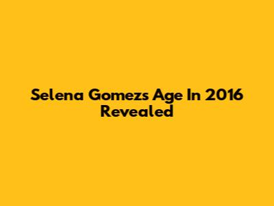 Selena Gomez's Age In 2016 Revealed