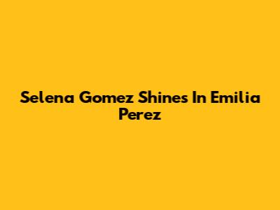 Selena Gomez Shines In "Emilia Perez"