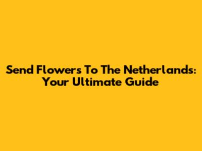 Send Flowers To The Netherlands: Your Ultimate Guide