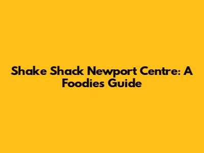 Shake Shack Newport Centre: A Foodie's Guide