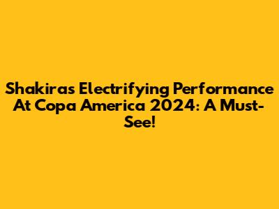 Shakira's Electrifying Performance At Copa America 2024: A Must-See!