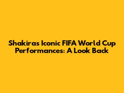 Shakira's Iconic FIFA World Cup Performances: A Look Back