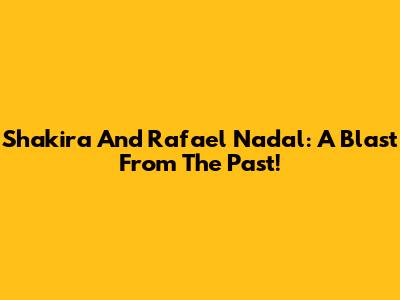Shakira And Rafael Nadal: A Blast From The Past!