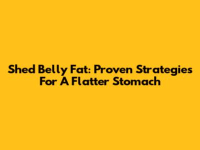 Shed Belly Fat: Proven Strategies For A Flatter Stomach