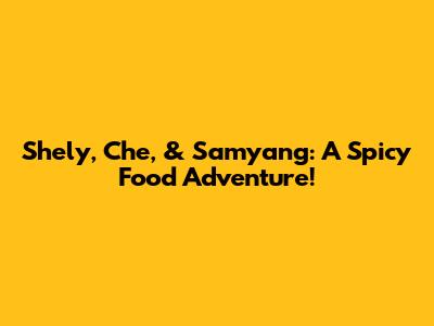 Shely, Che, & Samyang: A Spicy Food Adventure!
