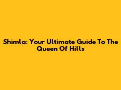 Shimla: Your Ultimate Guide To The Queen Of Hills