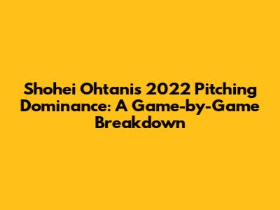 Shohei Ohtani's 2022 Pitching Dominance: A Game-by-Game Breakdown