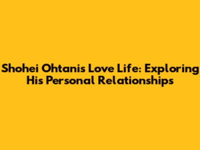 Shohei Ohtani's Love Life: Exploring His Personal Relationships