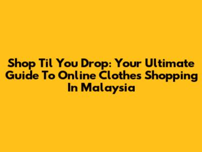 Shop 'Til You Drop: Your Ultimate Guide To Online Clothes Shopping In Malaysia