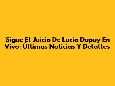 Sigue El Juicio De Lucio Dupuy En Vivo: Últimas Noticias Y Detalles