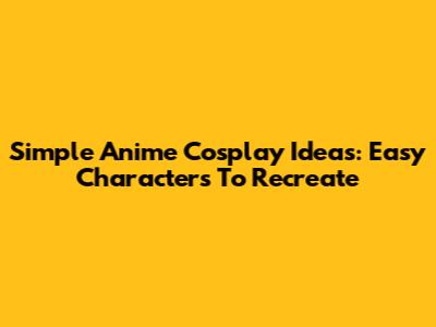 Simple Anime Cosplay Ideas: Easy Characters To Recreate