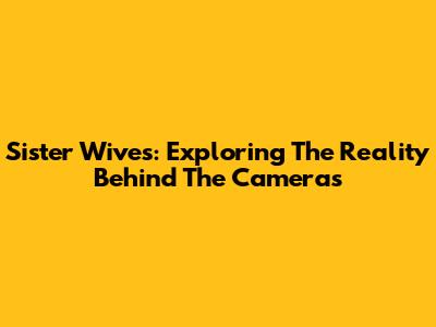 Sister Wives: Exploring The Reality Behind The Cameras