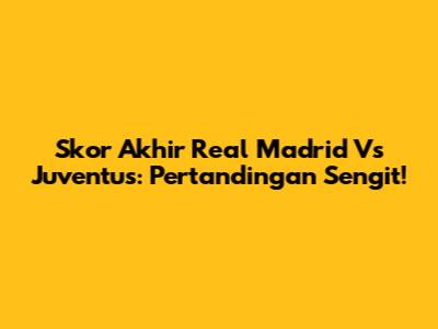Skor Akhir Real Madrid Vs Juventus: Pertandingan Sengit!