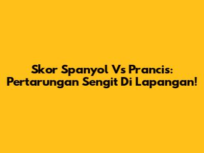 Skor Spanyol Vs Prancis: Pertarungan Sengit Di Lapangan!