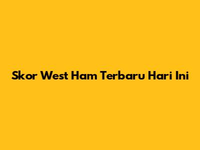 Skor West Ham Terbaru Hari Ini