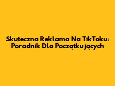 Skuteczna Reklama Na TikToku: Poradnik Dla Początkujących