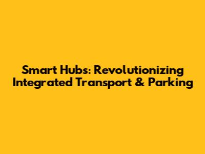 Smart Hubs: Revolutionizing Integrated Transport & Parking