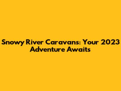 Snowy River Caravans: Your 2023 Adventure Awaits