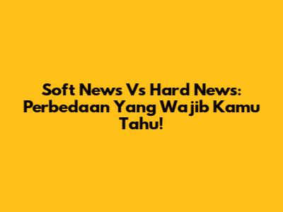 Soft News Vs Hard News: Perbedaan Yang Wajib Kamu Tahu!